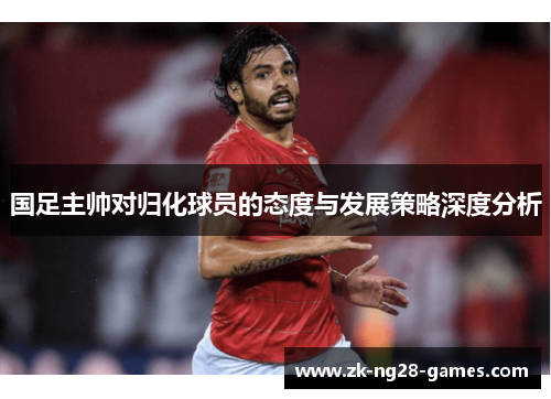 国足主帅对归化球员的态度与发展策略深度分析