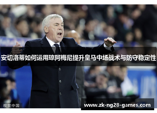 安切洛蒂如何运用琼阿梅尼提升皇马中场战术与防守稳定性