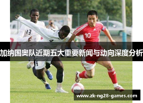 加纳国奥队近期五大重要新闻与动向深度分析