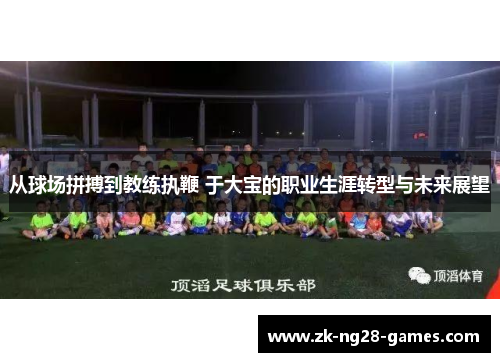 从球场拼搏到教练执鞭 于大宝的职业生涯转型与未来展望