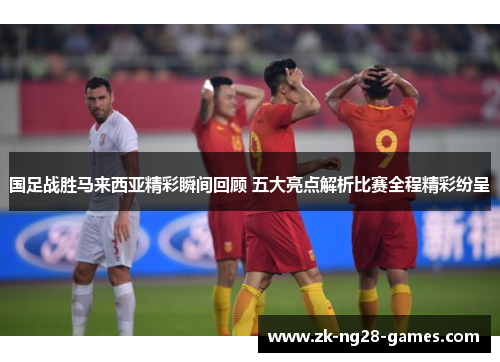 国足战胜马来西亚精彩瞬间回顾 五大亮点解析比赛全程精彩纷呈