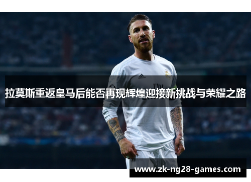 拉莫斯重返皇马后能否再现辉煌迎接新挑战与荣耀之路
