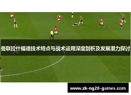 曼联拉什福德技术特点与战术运用深度剖析及发展潜力探讨